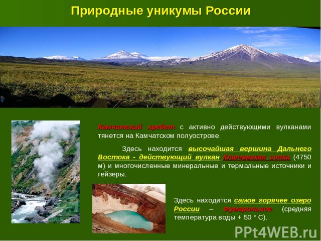Природные уникумы России Камчатский хребет с активно действующими вулканами тянется на Камчатском полуострове. Здесь находится высочайшая вершина Дальнего Востока - действующий вулкан Ключевская сопка (4750 м) и многочисленные минеральные и термальн…