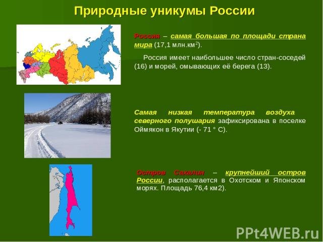 Природные уникумы России Россия – самая большая по площади страна мира (17,1 млн.км2). Россия имеет наибольшее число стран-соседей (16) и морей, омывающих её берега (13). Самая низкая температура воздуха северного полушария зафиксирована в поселке О…