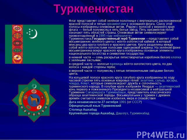 Туркменистан Флаг представляет собой зелёное полотнище с вертикально расположенной красной полосой и пятью орнаментами у основания флага. Снизу этой полосы изображены оливковые ветви. Рядом с полосой у верхнего края флага — белый полумесяц и пять бе…
