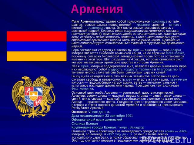 Армения Флаг Арме нии представляет собой прямоугольное полотнище из трёх равных горизонтальных полос: верхней — красного, средней — синего и нижней — оранжевого цвета. Эти цвета веками ассоциировались с армянской нацией. Красный цвет символизирует А…