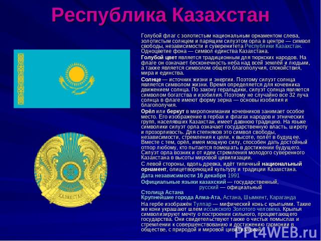 Республика Казахстан Голубой флаг с золотистым национальным орнаментом слева, золотистым солнцем и парящим силуэтом орла в центре — символ свободы, независимости и суверенитета Республики Казахстан. Одноцветие фона — символ единства Казахстана. Голу…