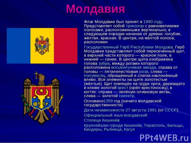 Молдавия Флаг Молда вии был принят в 1990 году. Представляет собой триколор с равновеликими полосами, расположенными вертикально, в следующем порядке начиная от древка: голубая, жёлтая, красная. В центре, на жёлтой полосе, расположен Государственный…