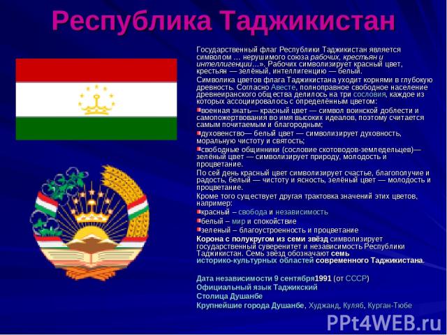 Республика Таджикистан Государственный флаг Республики Таджикистан является символом … нерушимого союза рабочих, крестьян и интеллигенции…». Рабочих символизирует красный цвет, крестьян — зелёный, интеллигенцию — белый. Символика цветов флага Таджик…