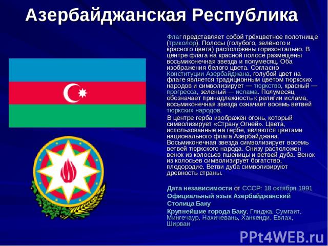 Азербайджанская Республика Флаг представляет собой трёхцветное полотнище (триколор). Полосы (голубого, зелёного и красного цвета) расположены горизонтально. В центре флага на красной полосе размещены восьмиконечная звезда и полумесяц. Оба изображени…