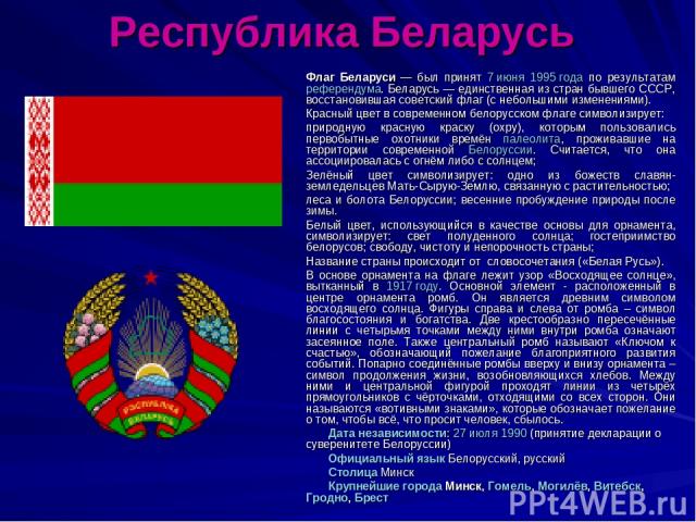 Республика Беларусь Флаг Беларуси — был принят 7 июня 1995 года по результатам референдума. Беларусь — единственная из стран бывшего СССР, восстановившая советский флаг (с небольшими изменениями). Красный цвет в современном белорусском флаге символи…