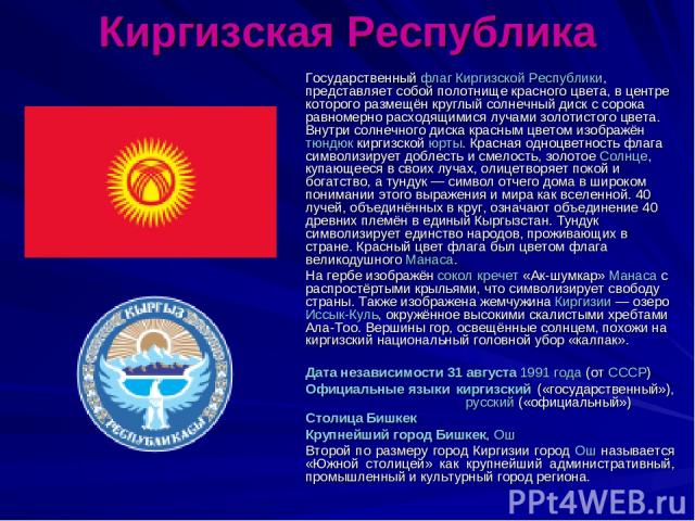 Киргизская Республика Государственный флаг Киргизской Республики, представляет собой полотнище красного цвета, в центре которого размещён круглый солнечный диск с сорока равномерно расходящимися лучами золотистого цвета. Внутри солнечного диска крас…