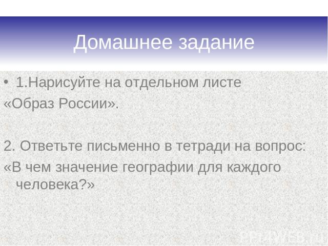 Домашнее задание 1.Нарисуйте на отдельном листе «Образ России». 2. Ответьте письменно в тетради на вопрос: «В чем значение географии для каждого человека?»
