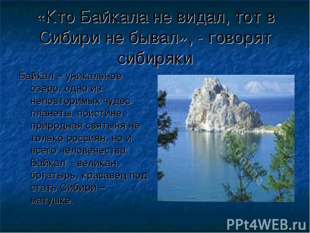 «Кто Байкала не видал, тот в Сибири не бывал», - говорят сибиряки Байкал – уникальное озеро, одно из неповторимых чудес планеты, поистине природная святыня не только россиян, но и всего человечества. Байкал – великан, богатырь, красавец под стать Си…