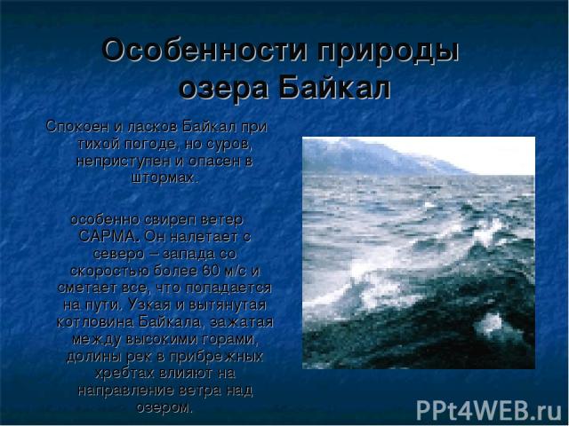 Особенности природы озера Байкал Спокоен и ласков Байкал при тихой погоде, но суров, неприступен и опасен в штормах. особенно свиреп ветер САРМА. Он налетает с северо – запада со скоростью более 60 м/с и сметает все, что попадается на пути. Узкая и …