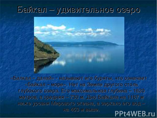 «Балкал – далай» - называют его буряты, что означает «Байкал – море». Нет на Земле другого столь глубокого озера. Его максимальная глубина – 1620 метров, а средняя – 730 м. Дно Байкала на 1167 м ниже уровня Мирового океана, а зеркало его вод – на 45…