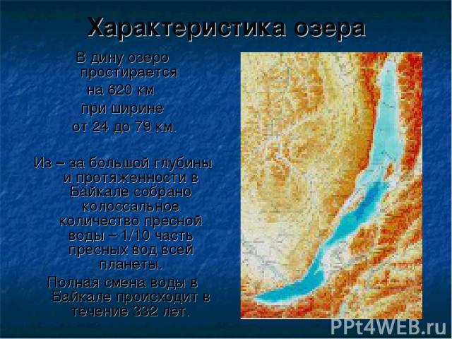 В дину озеро простирается на 620 км при ширине от 24 до 79 км. Из – за большой глубины и протяженности в Байкале собрано колоссальное количество пресной воды – 1/10 часть пресных вод всей планеты. Полная смена воды в Байкале происходит в течение 332…