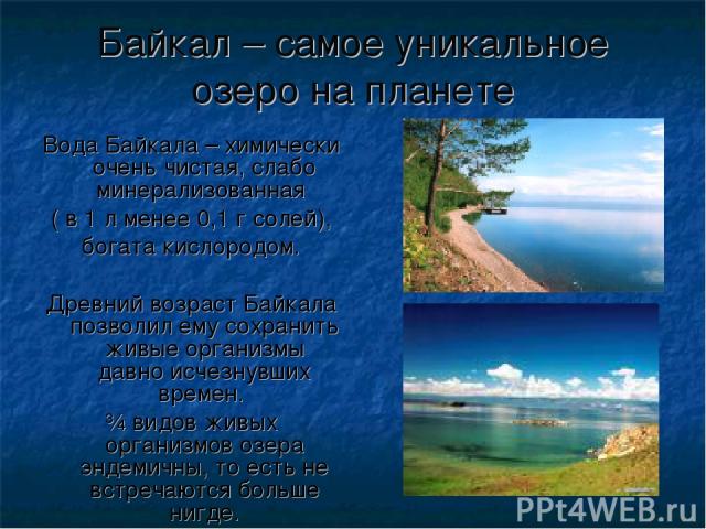 Байкал – самое уникальное озеро на планете Вода Байкала – химически очень чистая, слабо минерализованная ( в 1 л менее 0,1 г солей), богата кислородом. Древний возраст Байкала позволил ему сохранить живые организмы давно исчезнувших времен. ¾ видов …