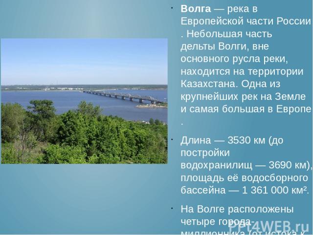 Волга — река в Европейской части России. Небольшая часть дельты Волги, вне основного русла реки, находится на территории Казахстана. Одна из крупнейших рек на Земле и самая большая в Европе. Длина — 3530 км (до постройки водохранилищ — 3690 км), пло…