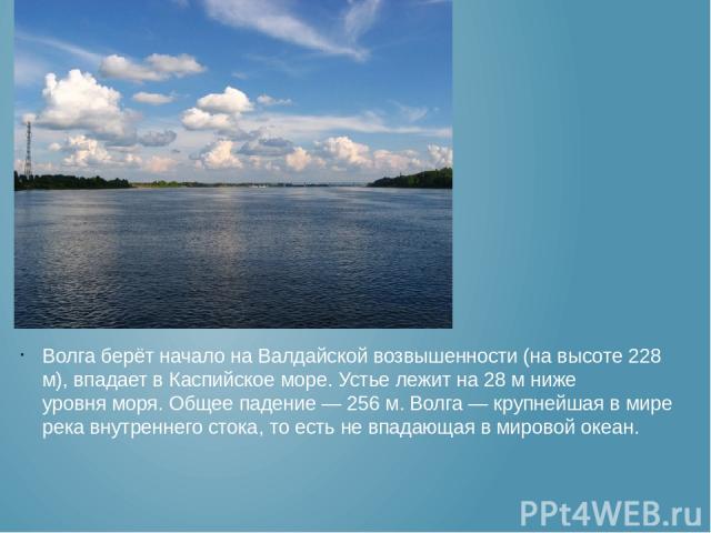 Волга берёт начало на Валдайской возвышенности (на высоте 228 м), впадает в Каспийское море. Устье лежит на 28 м ниже уровня моря. Общее падение — 256 м. Волга — крупнейшая в мире река внутреннего стока, то есть не впадающая в мировой океан.