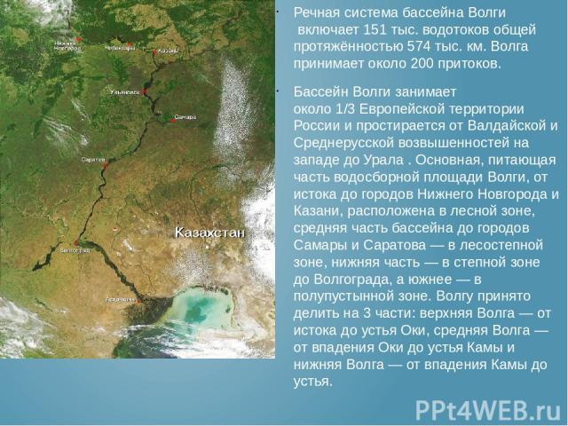 Речная система бассейна Волги включает 151 тыс. водотоков общей протяжённостью 574 тыс. км. Волга принимает около 200 притоков. Бассейн Волги занимает около 1/3 Европейской территории России и простирается от Валдайской и Среднерусской возвышенносте…