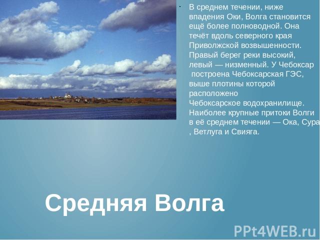 В среднем течении, ниже впадения Оки, Волга становится ещё более полноводной. Она течёт вдоль северного края Приволжской возвышенности. Правый берег реки высокий, левый — низменный. У Чебоксар построена Чебоксарская ГЭС, выше плотины которой располо…