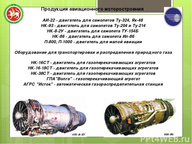 Продукция авиационного моторостроения АИ-22 - двигатель для самолетов Ту-324, Як-48 НК-93 - двигатель для самолетов Ту-204 и Ту-214 НК-8-2У - двигатель для самолета ТУ-154Б НК-86 - двигатель для самолета Ил-86 П-800, П-1000 - двигатель для малой ави…