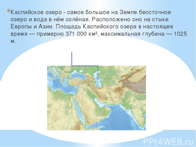 Каспийское озеро - самое большое на Земле бессточное озеро и вода в нём солёная. Расположено оно на стыке Европы и Азии. Площадь Каспийского озера в настоящее время — примерно 371 000 км², максимальная глубина — 1025 м.