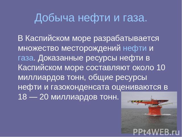 Добыча нефти и газа. В Каспийском море разрабатывается множество месторождений нефти и газа. Доказанные ресурсы нефти в Каспийском море составляют около 10 миллиардов тонн, общие ресурсы нефти и газоконденсата оцениваются в 18 — 20 миллиардов тонн.