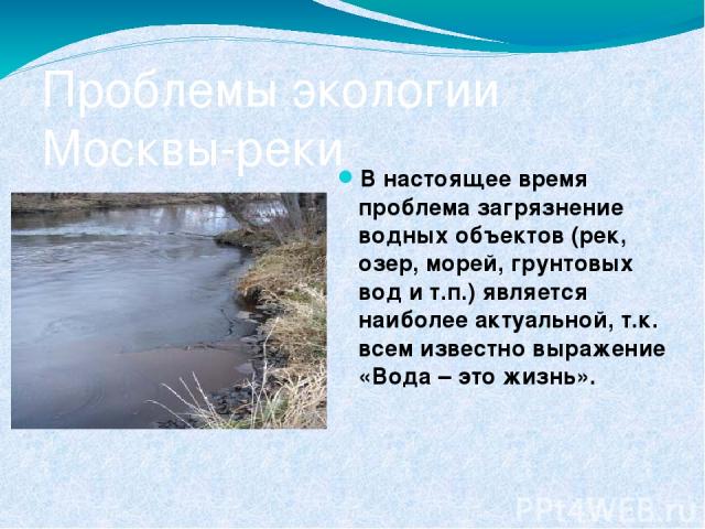 Проблемы экологии Москвы-реки В настоящее время проблема загрязнение водных объектов (рек, озер, морей, грунтовых вод и т.п.) является наиболее актуальной, т.к. всем известно выражение «Вода – это жизнь».