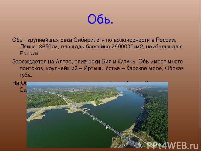 Обь. Обь - крупнейшая река Сибири, 3-я по водоносности в России. Длина 3650км, площадь бассейна 2990000км2, наибольшая в России. Зарождается на Алтае, слив реки Бия и Катунь. Обь имеет много притоков, крупнейший – Иртыш. Устье – Карское море, Обская…