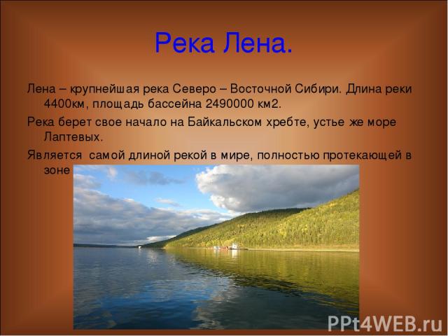 Река Лена. Лена – крупнейшая река Северо – Восточной Сибири. Длина реки 4400км, площадь бассейна 2490000 км2. Река берет свое начало на Байкальском хребте, устье же море Лаптевых. Является самой длиной рекой в мире, полностью протекающей в зоне вечн…