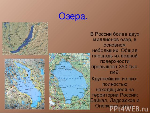 Озера. В России более двух миллионов озер, в основном небольших. Общая площадь их водной поверхности превышает 350 тыс. км2. Крупнейшие из них, полностью находящиеся на территории России: Байкал, Ладожское и Онежское озера.