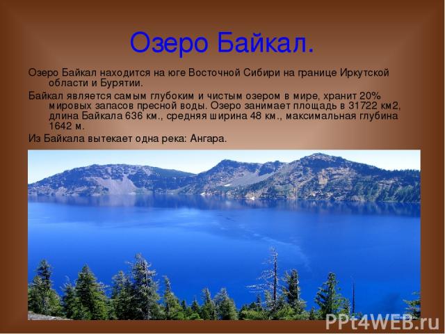 Озеро Байкал. Озеро Байкал находится на юге Восточной Сибири на границе Иркутской области и Бурятии. Байкал является самым глубоким и чистым озером в мире, хранит 20% мировых запасов пресной воды. Озеро занимает площадь в 31722 км2, длина Байкала 63…