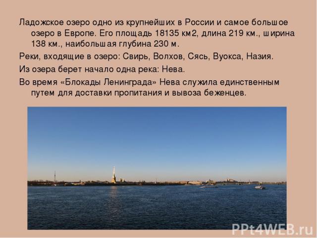 Ладожское озеро одно из крупнейших в России и самое большое озеро в Европе. Его площадь 18135 км2, длина 219 км., ширина 138 км., наибольшая глубина 230 м. Реки, входящие в озеро: Свирь, Волхов, Сясь, Вуокса, Назия. Из озера берет начало одна река: …