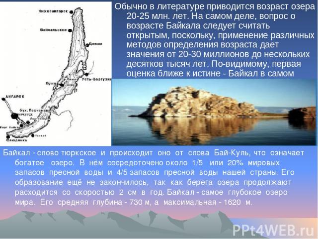 Обычно в литературе приводится возраст озера 20-25 млн. лет. На самом деле, вопрос о возрасте Байкала следует считать открытым, поскольку, применение различных методов определения возраста дает значения от 20-30 миллионов до нескольких десятков тыся…
