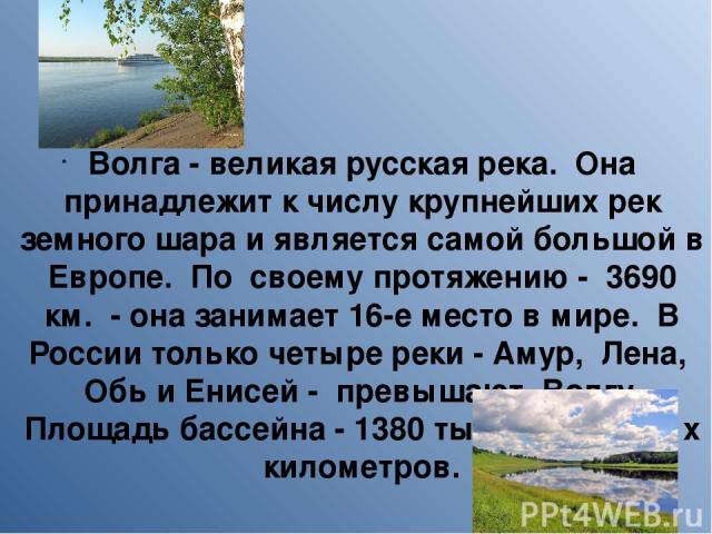 Волга - великая русская река. Она принадлежит к числу крупнейших рек земного шара и является самой большой в Европе. По своему протяжению - 3690 км. - она занимает 16-е место в мире. В России только четыре реки - Амур, Лена, Обь и Енисей - превышают…