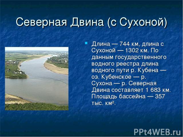 Северная Двина (с Сухоной) Длина — 744 км, длина с Сухоной — 1302 км. По данным государственного водного реестра длина водного пути р. Кубена — оз. Кубенское — р. Сухона — р. Северная Двина составляет 1 683 км. Площадь бассейна — 357 тыс. км².