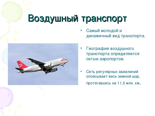 Воздушный транспорт Самый молодой и динамичный вид транспорта. География воздушного транспорта определяется сетью аэропортов. Сеть регулярных авиалиний опоясывает весь земной шар, протягиваясь на 11,5 млн. км.