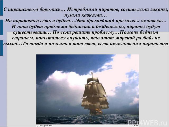 С пиратством боролись… Истребляли пиратов, составляли законы, пугали казнями… Но пиратство есть и будет…Это древнейший промысел человека…И пока будет проблема бедности и безденежья, пираты будут существовать… Но если решить проблему…Помочь бедным ст…