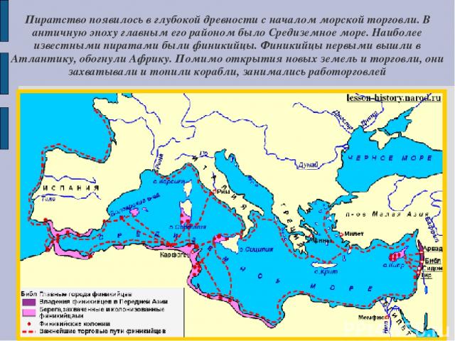 Пиратство появилось в глубокой древности с началом морской торговли. В античную эпоху главным его районом было Средиземное море. Наиболее известными пиратами были финикийцы. Финикийцы первыми вышли в Атлантику, обогнули Африку. Помимо открытия новых…