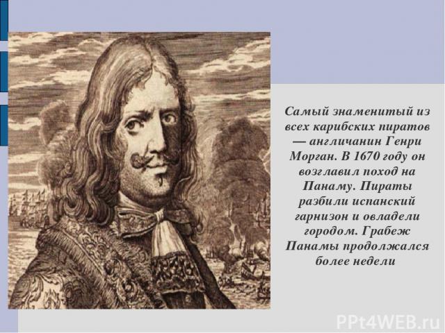 Самый знаменитый из всех карибских пиратов — англичанин Генри Морган. В 1670 году он возглавил поход на Панаму. Пираты разбили испанский гарнизон и овладели городом. Грабеж Панамы продолжался более недели