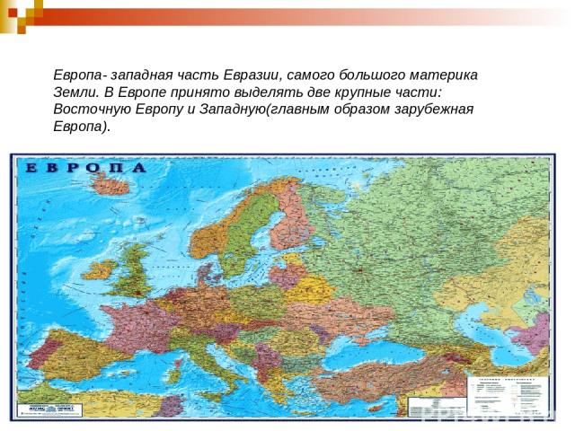 Европа- западная часть Евразии, самого большого материка Земли. В Европе принято выделять две крупные части: Восточную Европу и Западную(главным образом зарубежная Европа).