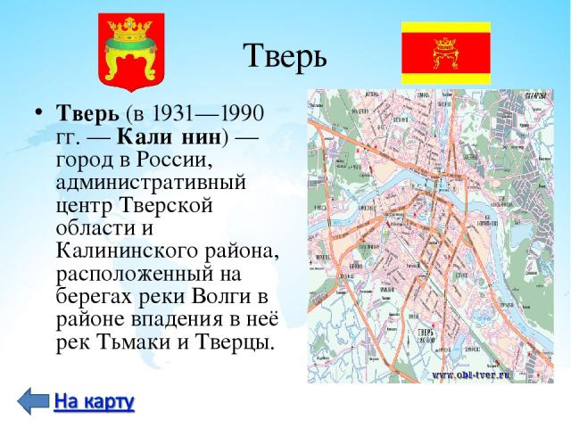 Тверь Тверь (в 1931—1990 гг. — Кали нин) — город в России, административный центр Тверской области и Калининского района, расположенный на берегах реки Волги в районе впадения в неё рек Тьмаки и Тверцы.