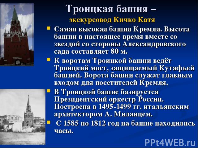 Троицкая башня – экскурсовод Кичко Катя Самая высокая башня Кремля. Высота башни в настоящее время вместе со звездой со стороны Александровского сада составляет 80 м. К воротам Троицкой башни ведёт Троицкий мост, защищаемый Кутафьей башней. Ворота б…