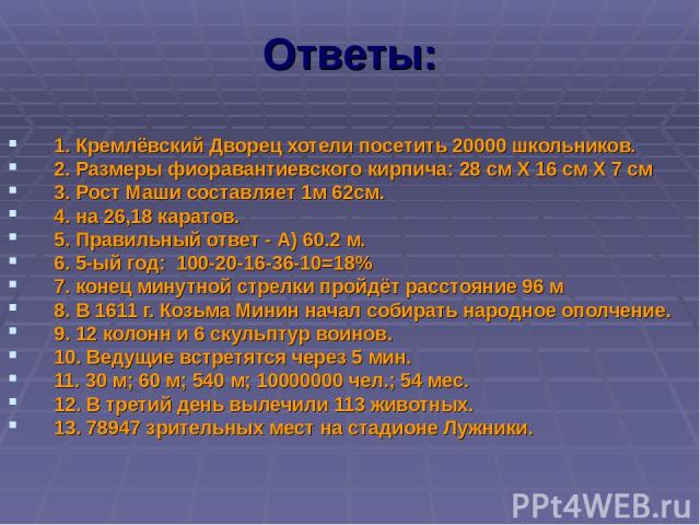 Ответы: 1. Кремлёвский Дворец хотели посетить 20000 школьников. 2. Размеры фиоравантиевского кирпича: 28 см Х 16 см Х 7 см 3. Рост Маши составляет 1м 62см. 4. на 26,18 каратов. 5. Правильный ответ - А) 60.2 м. 6. 5-ый год: 100-20-16-36-10=18% 7. кон…