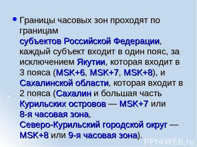 Границы часовых зон проходят по границам субъектов Российской Федерации, каждый субъект входит в один пояс, за исключением Якутии, которая входит в 3 пояса (MSK+6, MSK+7, MSK+8), и Сахалинской области, которая входит в 2 пояса (Сахалин и большая час…