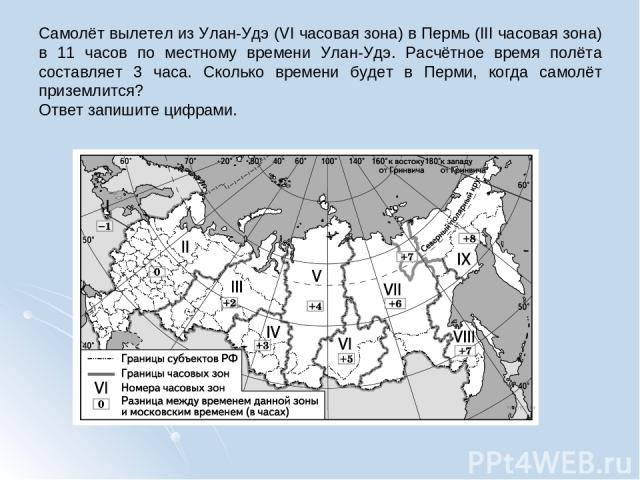 Самолёт вылетел из Улан-Удэ (VI часовая зона) в Пермь (III часовая зона) в 11 часов по местному времени Улан-Удэ. Расчётное время полёта составляет 3 часа. Сколько времени будет в Перми, когда самолёт приземлится? Ответ запишите цифрами.