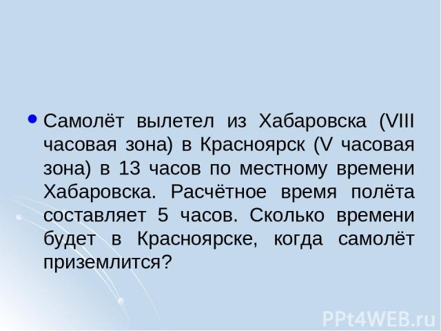 Самолёт вылетел из Хабаровска (VIII часовая зона) в Красноярск (V часовая зона) в 13 часов по местному времени Хабаровска. Расчётное время полёта составляет 5 часов. Сколько времени будет в Красноярске, когда самолёт приземлится?