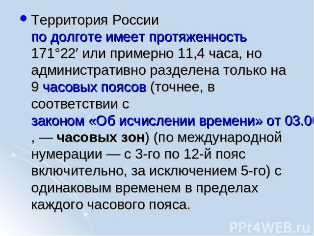 Территория России по долготе имеет протяженность 171°22′ или примерно 11,4 часа, но административно разделена только на 9 часовых поясов (точнее, в соответствии с законом «Об исчислении времени» от 03.06.2011, — часовых зон) (по международной нумера…