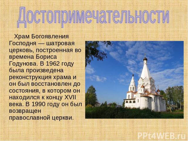 Храм Богоявления Господня — шатровая церковь, построенная во времена Бориса Годунова. В 1962 году была произведена реконструкция храма и он был восстановлен до состояния, в котором он находился к концу XVII века. В 1990 году он был возвращен правосл…