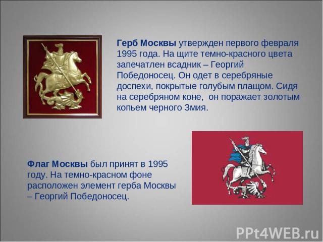Герб Москвы утвержден первого февраля 1995 года. На щите темно-красного цвета запечатлен всадник – Георгий Победоносец. Он одет в серебряные доспехи, покрытые голубым плащом. Сидя на серебряном коне,  он поражает золотым копьем черного Змия. Флаг Мо…