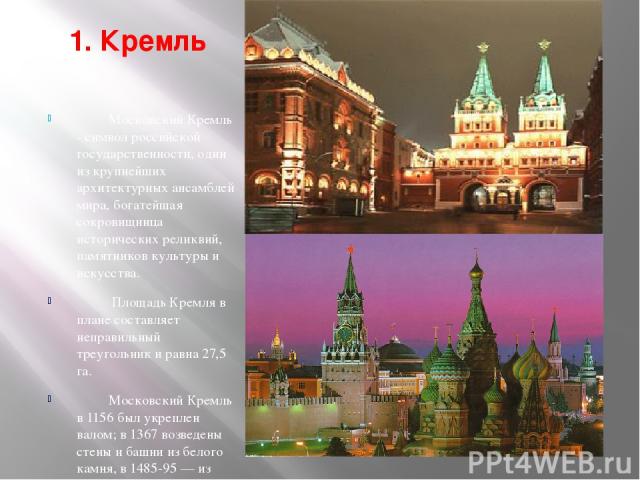 1. Кремль Московский Кремль - символ российской государственности, один из крупнейших архитектурных ансамблей мира, богатейшая сокровищница исторических реликвий, памятников культуры и искусства. Площадь Кремля в плане составляет неправильный треуго…