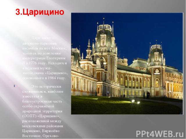 3.Царицино Цари цыно — дворцово-парковый ансамбль на юге Москвы; заложен по повелению императрицы Екатерины II в 1776 году. Находится в ведении музея-заповедника «Царицыно», основанного в 1984 году. Это исторически сложившаяся, наиболее известная и …