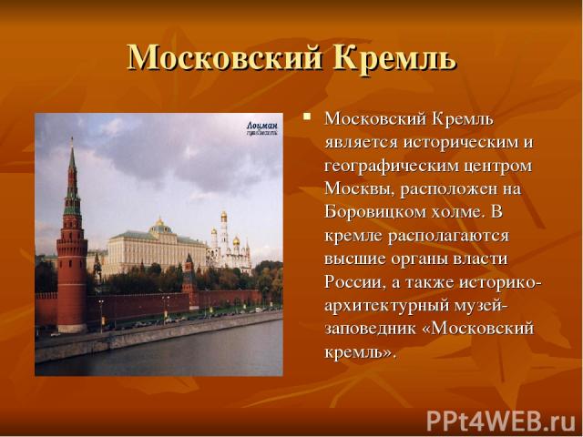 Московский Кремль Московский Кремль является историческим и географическим центром Москвы, расположен на Боровицком холме. В кремле располагаются высшие органы власти России, а также историко-архитектурный музей-заповедник «Московский кремль».
