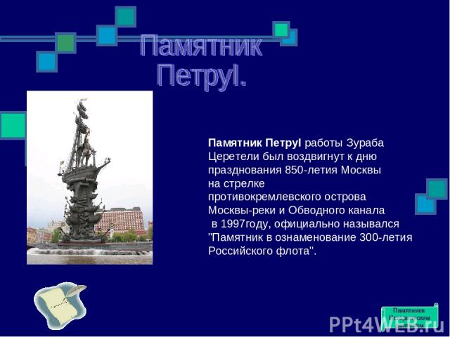 Памятник ПетруI работы Зураба Церетели был воздвигнут к дню празднования 850-летия Москвы на стрелке противокремлевского острова Москвы-реки и Обводного канала в 1997году, официально назывался 